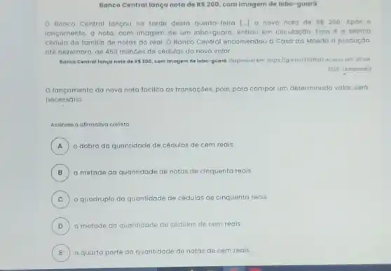 Banco Central langa nota de RS200 com imagem de lobo -guará
Banco Central lançou no tarde desta quarta -feira [..] a nova nota de RS200 Após 0
lançamento, a nota, com imagem de um lobo -guará, entrou em circulação. Essa é a sétima
cédula da familia de notas do real. 0 Banco Central encomendou a Casa da Moeda a produçǎo,
até dezembro, de 450 milhoes de cédulas do novo valor.
Banco Centrallança noto de RS200 com Imagem de lobo -guard. Disponivol em: https//glo bo/355fNdV Acosso om: 20 sot.
2020 (Adaptodo)
lançamento da nova nota facilita as transaçōes pois, para compor um determinado valor, será
necessário
Assinale a alimativa correta
A ) o dobro da quantidade de cédulas de cem reais.
B a metade da quantidade de notas de cinquenta reais. B
C ) o quadruplo da quantidade de cédulas de cinquento reais.
D a metade da a quantidade de cédulas D	as de cem reais.
E a quarta parte da quantidade de notas de cem reais. E