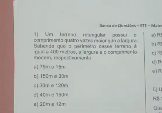 Banco de Questōes -ETE - Mate
1)Um terreno retangular possui o
comprimento quatro vezes maior que a largura.
Sabendo que o perimetro desse terreno e
igual a 400 metros , a largura e o comprimento
medem, respectivamente:
a) 75m e 15m
b) 150m e 30m
c) 30m e 120m
d) 40m e 160m
e) 20m e 12m
a) RS
b) R
c) R
d) R
e) R
5) U
R 
Qua