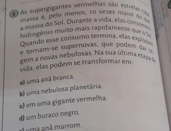 (B)As supergigar menos, 10 vezes cuja
massa sa do Sol . Durante a vida,elas consomer
a massa nio muito mais rapidame
hidrogenio
Quando esse consumo termina, elas exploder
supernov as, que pode explodem
e tornam-se Na sua última ets ori.
vida,elas podem se transform lar em:
a) uma ana branca.
b) uma nebulosa planetária.
c) em uma gigante vermelha.
d) umburaco negro.
anã marrom.