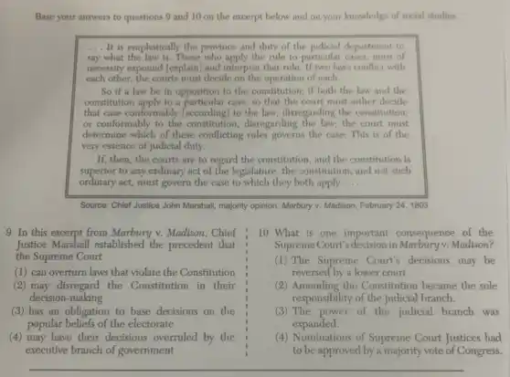 Base your answers to questions 9 and 10 on the excerpt below and on your knowledge of social studies.
__ It is emphatically the province and duty of the judicial department to
say what the law is. Those who apply the rule to particular cases, must of
necessity expound (explain) and interpret that rule. If two laws conflict with
each other, the courts must decide on the operation of each.
So if a law be in opposition to the constitution; if both the law and the
constitution apply to a case, so that the court must either decide
that case conformably faccording to the law, disregarding the constitution;
or conformably to the constitution, disregarding the law,the court must
determine which of these conflicting rules governs the case.This is of the
very essence of judicial duty.
If, then, the courts are to regard the constitution, and the constitution is
superior to any ordinary act of the legislature , the constitution, and not such
ordinary act, must govern the case to which they both apply __
Source: Chief Justice John Marshall, majority opinion, Marbury v. Madison, February 24 , 1803
9 In this excerpt from Marbury v. Madison , Chief
Justice Marshall established the precedent that
the Supreme Court
(1) can overturn laws that violate the Constitution
(2) may disregard the Constitution in their
decision-making
(3) has an obligation to base decisions on the
popular beliefs of the electorate
(4) may have their decisions overruled by the
executive branch of government
10 What is one important consequence of the
Supreme Court's decision in Madison?
(1) The Supreme Court's decisions may be
reversed by a lower court.
(2) Amending the Constitution became the sole
responsibility of the judicial branch.
(3) The power of the judicial branch was
expanded.
(4) Nominations of Supreme Court Justices had
to be approved by a majority vote of Congress.