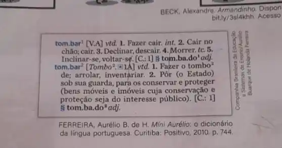 BECK, Alexandre, Armandinho . Dispon
bit.ly /3sl4khh. Acesso
tom.bar' [V.A] vtd. 1 Fazer cair. int. 2 . Cair no
chão; cair. 3. Declinar ,descair. 4. Morrer. tC.5.	us
Inclinar-se, voltar-sé [C.: 1] 8 tom ba.do'adj.
tom.bar? [Tombo?.5]/A] vtd.1. Fazer o tombo?
de; arrolar, inventariar. 2 . Pôr (o Estado)
sob sua guarda, para os conservar e proteger
co
(bens móveis e imóveis cuja conservação e
proteção seja do interesse público). [C.: 1]
8 tom.ba. do^2 lo2adj.
FERREIRA, Aurélio B. de H. Míni Aurélio: 0 dicionário
da lingua portuguesa. Curitiba.Positivo, 2010. p. 744.