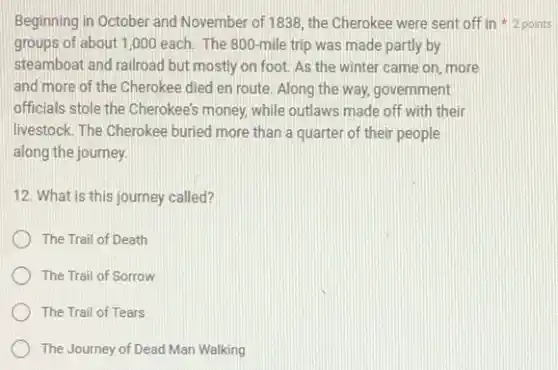 Beginning in October and November of 1838, the Cherokee were sent off in 2 points
groups of about 1 ,000 each. The 800 -mile trip was made partly by
steamboat and railroad but mostly on foot. As the winter came on more
and more of the Cherokee died en route Along the way, government
officials stole the Cherokee's money, while outlaws made off with their
livestock. The Cherokee buried more than a quarter of their people
along the journey.
12. What is this journey called?
The Trail of Death
The Trail of Sorrow
The Trail of Tears
The Journey of Dead Man Walking