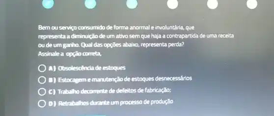 Bemouservigo consumido deforma anormal e involuntária, que
representa a diminuição de um ativo sem que haja a contrapartida de uma receita
ou de um ganho Qual das opções abaixo representa perda?
Assinalea opção correta,
A) Obsolescencia de estoques
) D) Estoca:;-m e manutenção de estoques desnecessários
C) Trabalho decorrente de defeitos de fabricação;
D) Retrabalhos durante um processo de produção