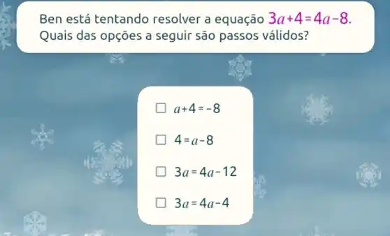 Ben está tentando resolver a equação 3a+4=4a-8
Quais das opções a seguir são passos válidos?
a+4=-8
4=a-8
3a=4a-12
3a=4a-4