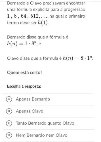 Bernardo e Olavo precisavam encontrar
uma fórmula explícita para a progressão
1,8,64,512,ldots  , na qual o primeiro
termo deve ser h(1)
Bernardo disse que a fórmula é
h(n)=1cdot 8^n e
Olavo disse que a fórmula é h(n)=8cdot 1^n
Quem está certo?
Escolha 1 resposta:
A Apenas Bernardo
B Apenas Olavo
C Tanto Bernardo quanto Olavo
D Nem Bernardo nem Olavo