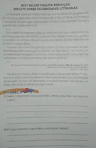 BEST-SELLER THALITA REBOUGAS
REFLETE SOBRE CELEBRIDADES LITERÁRIAS
A renomada escritora Thalita Rebouças é a convidada do programa Tri-
Tha de Letras desta sexta (8 [de fevereiro de 2019]), às 18h30 na TV Brasil.
A jornalista bate um papo sobre sucesso literário com o também escritor e
apresentador Raphael Montes.
[...]
Essa edição do programa Trilha de Letras também traz o depoimento da
escritora e youtuber Babi Dewet, que comenta a relação entre autor, público
e conteúdo na internet.Ela explica que esses papéis já estão definidos no
mundo contemporâneo.
"Hoje em dia o autor faz parte do produto. É muito importante ter essa
identificação com as pessoas e a internet cria esse espaço. Os autores que
aproveitam isso conseguem um contato muito mais próximo com os leitores,
que passam a se interessar ainda mais pelas suas obras."
()
EBC. Best-seller Thalita Rebouças reflete sobre celebridades literánias Trilha de Letras, 8 fev 2019
Disponivel em https://wwwebc com br/node/6541
Acesso em: 7 fev. 2023
Perceba que, como o diário e a autobiografia, o depoimento utiliza a 1^circ 
soa do singulare apresenta aspectos relacionados à vida e aos pensamentos
de seu autor. Por meio do depoimento, é possivel expressar uma opinião que
esteja relacionada à vivência de quem o emite.
ATIVIDADES
15.Releia o depoimento da youtuber Babi Dewet e reescreva-o em discurso
indireto.
__
16.Em que contextos o depoimento costuma ser utilizado?
__