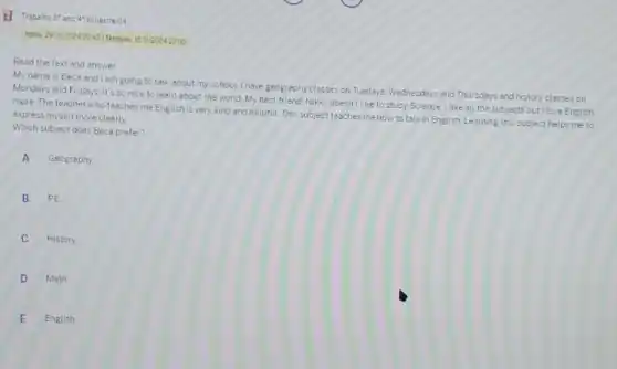 bimestre-04
Inclo: 297020240845] Termine 151120242200
Read the text and answer
My name is Beca and I am going to talk about my school I have geography classes on Tuedays. Wednesdays and Thursday?and history classes on
Mondays and Fridays. Its so nice to learn about the world. My best friend. Nikki, doesn't like to study Science. I like all the subjects but I love English
more. The teacher who teaches me English is very kind and helpful.This subject teaches me how to talk in English Learning this subject helps me to express myself more clearly
Which subject does Beca prefer?
A Geography
B PE
History
D Math
E English