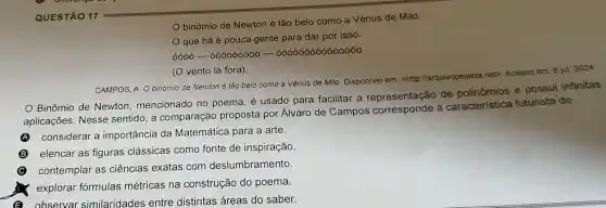 binómio de Newton é tão belo como a Vénus de Milo.
que há é pouca gente para dar por isso.
6000-600000000-0000000000000
(O vento lá fora).
CAMPOS, A O binómio de Newton é tão belo como a Vénus de Milo Disponível em: <http llarquivopessoa net?Acesso em 8 jul. 2024
Binômio de Newton mencionado no poema, é usado para facilitar a representação de polinômios e possui infinitas
aplicações .Nesse sentido, a comparação proposta por Álvaro de Campos corresponde a caracteristica futurista de
considerar a importância da Matemática para a arte.
A
B elencar as figuras clássicas como fonte de inspiração.
contemplar as ciências exatas com deslumbramento
explorar formulas métricas na construção do poema.
observar similaridades entre distintas áreas do saber.