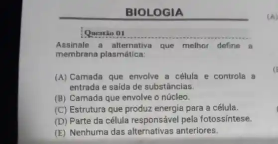 BIOLO GIA
Assinale a alternativa que melhor define a
membrana plasmática:
(A) Camada que envolve a célula e controla a
entrada e saída de substâncias.
(B) Camada que envolve o núcleo.
(C) Estrutura que produz energia para a célula.
(D) Parte da célula responsável pela fotossíntese.
(E) Nenhuma das alternativas anteriores.
(A)