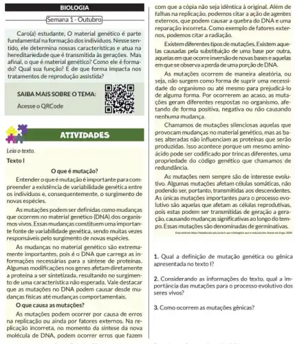 BIOLOGIA
Semana 1 - Outubro
Caro(a)estudante, O material genético é parte
fundamental na formação dos individuos. Nesse sen-
tido, ele determina nossas caracteristicas e atua na
hereditariedade que é transmitida às gerações. Mas
afinal, o que é material genético? Como ele é forma
do? Qual sua função?E de que forma impacta nos
tratamentos de reprodução assistida?
SAIBA MAIS SOBRE O TEMA:
Acesse o QRCode
Leia o texto.
Textol
Oque é mutação?
Entender oqueémutação é importante para com-
preender a existência de variabilidade genética entre
os individuos e, consequentemente , o surgimento de
novas espécies.
As mutações podem ser definidas como mudanças
que ocorrem no material genético (DNA) dos organis
mos vivos. Essas mudanças constituem uma importan-
tefonte de variabilidade genética, sendo muitas vezes
responsáveis pelo surgimento de novas espécies.
As mudanças no material genético são extrema-
mente importantes, pois é o DNA que carrega as in-
formações necessárias para a sintese de proteinas.
Algumas modificações nos genes afetam diretamente
a proteína a ser sintetizada, resultando no surgimen-
to de uma característica não esperada. Vale destacar
que as mutações no DNA podem causar desde mư
danças fisicas até mudanças comportamentais.
Oque causa as mutações?
As mutações podem ocorrer por causa de erros
na replicação ou ainda por fatores externos. Na re-
plicação incorreta, no momento da sintese da nova
molécula de DNA, podem ocorrer erros que fazem
ATTVIDADES
com que a cópia não seja idêntica à original. Além de
fallhas na replicação, podemos citar a ação de agentes
externos, que podem causar a quebra do DNA e uma
reparação incorreta. Como exemplo de fatores exter-
nos, podemos citar a radiação.
Existem diferentes tipos de mutações. Existem aque-
las causadas pela substituição de uma base por outra
aquelas em que ocorre inversão denovas basese aquelas
em quese observa a perda de uma porção de DNA.
As mutações ocorrem de maneira aleatória, ou
seja, não surgem como forma de suprir uma necessi-
dade do organismo ou até mesmo para prejudicá-lo
de alguma forma. Por ocorrerem ao acaso, as muta-
ções geram differentes respostas no organismo, afe
tando de forma positiva ou não causando
nenhuma mudança.
Chamamos de mutações silenciosas aquelas que
provocam mudanças no material genético, mas as ba-
ses alteradas não influenciam as proteínas que serão
produzidas. Isso acontece porque um mesmo amino
ácido pode ser codificado por trincas diferentes, uma
propriedade do código genético que chamamos de
redundância.
As mutações nem sempre são de interesse evolu-
tivo. Algumas mutações afetam células somáticas, não
podendo ser, portanto, transmitidas aos descendentes
As unicas mutações importantes para o processo evo-
lutivo são aquelas que afetam as células reprodutivas,
pois estas podem ser transmitidas de geração a gera-
cão, causando mudang,as significativas ao longo do tem-
po. Essas mutações são denominadas de germinativas.
1. Qual a definição de mutação genética ou gênica
apresentada no texto I?
2. Considerando as informações do texto, qual a im-
portância das mutações para o processo evolutivo dos
seres vivos?
3. Como ocorrem as mutaçôes génicras?