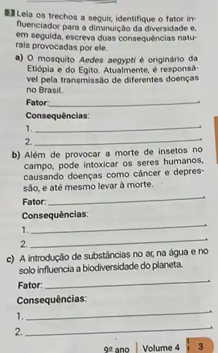 B]Leia os trechos a segulr, identifique o fator in-
fluenciador para a diminulção da diversidade e.
em seguida, escreva duas consequências natu-
rais provocadas por ele.
a) 0 mosquito Aedes é originário da
Etiópia e do Egito Atualmente, é responsá-
vel pela transmissão de diferentes doenças
no Brasil.
Fator: __
Consequências:
between __
2. __
b) Além de provocar a morte de insetos no
campo, pode intoxicar os seres humanos,
causando doenças como câncer e depres
são, e até mesmo levar à morte.
Fator:
__
Consequências:
__
2. __
c) A introdução de substâncias no ar, na água e no
solo influencia a biodiversidade do planeta.
Fator:
__
1.
__