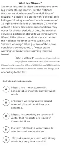 What is a Blizzard?
The term "blizzard" is often tossed around when
big winter storms blow in. But the National
Weather service has an official definition of
blizzard: A blizzard is a storm with "considerable
falling or blowing snow and winds in excess of
35 mph and visibilities of less than 1/4 mile for
at least 3 hours.While blizzard conditions may
occur for shorter periods of time, the weather
service is particular about its warning system:
When all the blizzard conditions are expected.
the National Weather Service will issue a
"blizzard warning." When just two of the above
conditions are expected, a "winter storm
warning" or "heavy snow warning" may be
issued.
What is a Blizzard?Livescience. Disponível em:
<https://www.livescience .com/32210-what-is-a-
Slaverachthinkle-eater-the-300em/stans/20bicardit/233560533360
ften.for%20attx220least%203%20hours> Acesso em: 07 ago . 2020.
According to the text,
Assinale a afirmativa correta
A
blizzard is a major storm with
considerable snowfall, but very weak
winds.
B
a "blizzard warning" alert is issued
B)
when all blizzard conditions are
expected.
C )
blizzard is something so common in
winter that no alerts are issued in
these situations.
D )
the term "blizzard" is widely used to
E
winds, but very little snowfall.
blizzard is a major storm with strong
E