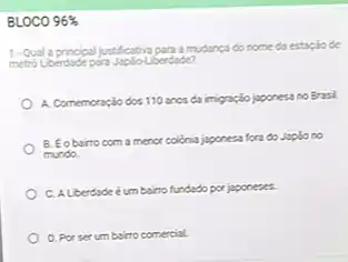 BLOCO 96% 
1-Quala principal justification programulance do nome da estaplo de
metro Loendadepara JaploLoedude?
A. Comemoração dos 110 anos da imigração japonesa no Brasl.
B. Eobairto com a menor colonia japonesa fora do Japlono
mundo.
C. ALberdade éumb bairro fundado por japoneses.
D. Porserum bairro comercial.