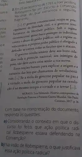 bolo daquela vit
de dezembro de 793, o líder
Robespier do qual extraímos 0 seguinte
fez
fragmento:
[...] O governo constitucional ocupa-se prin.
cipalmence da liberdade pub e o governo revo.
d. liberdade pública. Sob o
constitucional, quase basta proteger os indivíduos
contra o abuso do poder público: sob o regime re-
volucionário, o próprio poder público é obrigado a
defender-se contra todas as facções que o atacam.
(1) governo revolucionário deve aos bons cida-
dãos toda a proteçáo nacional; aos inimigos do
povo, não deve outra coisa senão a sua morte.
Essas noçóes bastam para explicar a origem e a
natureza das leis que chamamos de revolucioná.
rias.
a virtude, a mola do governo popular na revolu-
()
Se a mola do governo popular na pazé
ção é ao mesmo tempo a virtude e o terror [...]
MORAES, Luis Edmundo. Histớria contemporânea: da
Revolução Francesa à Primeira Guerra Mundial. São Paulo:
Contexto, 2017. p.36.
Com base na interpretação do documento,
responda às questões.
a) Considerando o contexto em que o dis-
curso foi feito, que ação política radi-
cal Robespierre estava defendendo na
Convenção?
b) Na visão de Robespierre, o que justificava
essa ação política radical?