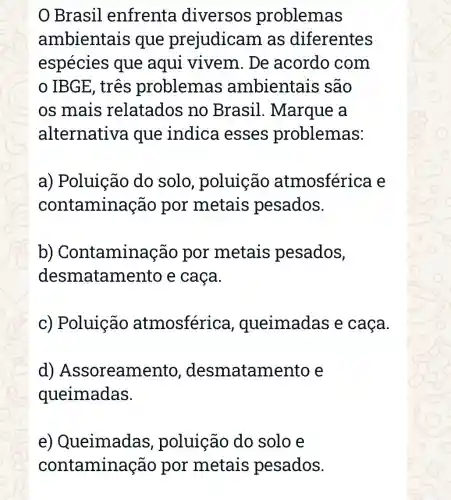 Brasil enfrenta diversos problemas
ambientais que prejudicam as diferentes
espécies que aqui vivem. De acordo com
IBGE, três problemas ambientais são
os mais relatados no Brasil . Marque a
alternativ a que indica esses problemas:
a) Poluição do solo poluição atmosférica e
contamina ção por metais pesados.
b)Contamina cão por metais pesados,
desmatan nento e caca.
c) Poluição atmosférica , queimadas e caça.
d)Assoreame atamento e
queimadas.
e)Queimadas , poluição do solo e
contamin ação por metais pesados.