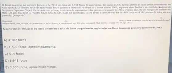 Brasil registrou no primeiro bimestre de 2015 um total de 6.948 focos de queimadas, dos quais 21,6%  destes pontos de calor foram constatados em
Mato Grosso. Onimero total de queimadas entre janeiro e fevereiro no Brasil é o maior desde 200S, segundo série historica do Instituto Nacional de
Pesquisas Espaciais (Inpe). De acordo com o Inpe o numero de queimadas entre janeiro e fevereiro de 2015 cresceu 192,2%  em relação 30 periodo em
Mato Grosso. Em 2014 o registro havia sido de 514 focos de queimadas. là no Brasil o crescimento foi de 66%  ante os 4.182 pontos de calor do ano
passado. (Adaptado)
em:
chiltp://www.chardreto.com.by/agry/notican/enbicasp?
Disponivel
intrasit tem recorde, de quemadas,e Mato Grosso e. responsaveLpor.216 dog, focosAccte-Add-18595> Acesso em:07 Ago, 2015.
A partir das informações do texto determine o total de focos de queimadas registradas em Mato Grosso no primeiro bimestre de 2015.
A) 4.182 focos
B) 1.500 focos, aproximadamente.
C 514 focos
D) 6.948 focos
E) 3.000 focos, aproximadamente.