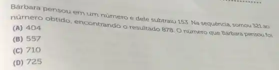 Bárbara pensou em um número e dele subtraiu 153. Na sequência, somou 321 ao
número obtido encontrando o resultado 878. 0 número que Bárbara pensou foi
(A) 404
(B) 557
(C) 710
(D) 725