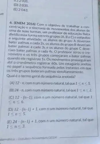 (C) 2031.
(D) 2035
(E) 2043.
6. (ENEM 2016) Com o objetivo de trabalhar a con-
centração e a sincronia de movimentos dos alunos de
uma de suas turmas , um professor de educação física
dividiu essa turma em três grupos (A , BeC)e estipulou
a seguinte atividade:os alunos do grupo A deveriam
bater palmas a cada 2s, os alunos do grupo B deveriam
bater palmas a cada 3s e os alunos do grupo C deve-
riam bater palmas a cada 4s. O professor zerou o cro-
nômetro e os três grupos começaram a bater palmas
quando ele registrou 1s. Os movimentos prosseguiram
até o cronômetro registrar 60s. Um estagiário anotou
no papel a sequência formada pelos instantes em que
os três grupos bateram palmas simultaneamente.
Qualéo termo geral da sequência anotada?
A 12cdot n com num número natural, tal que 1leqslant nleqslant 5
(B) 24cdot n ,com num número natural, tal que 1leqslant nleqslant 2
(C) 12cdot (n-1) com n um número natural, tal que 1
leqslant nleqslant 6
(D) 12cdot (n-1)+1 com num número natural, tal que
1leqslant nleqslant 5
(E) 24cdot (n-1)+1
com num número natural, tal que
1leqslant nleqslant 3