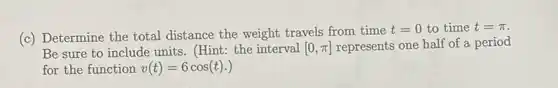 (c) Determine the total distance the weight travels from time
t=0 to time t=pi 
Be sure to include units. (Hint: the interval [0,pi ] represents one half of a period
for the function v(t)=6cos(t).)