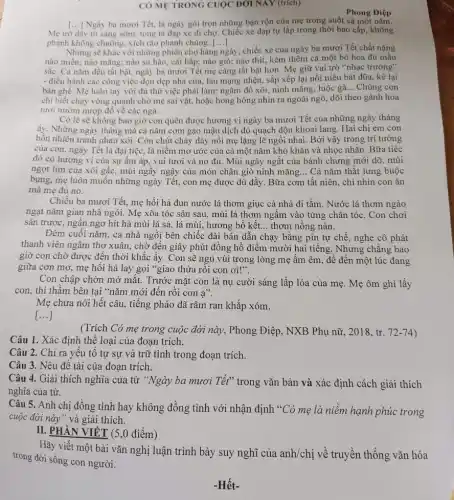 CÓ METRONG CUOC ĐỜI NAY (trich)
Phong Điệp
[...] Ngày ba mươi Té.là ngày gói trọn những bận rộn của mẹ trong suốt cá một nǎm.
Mẹ trở dậy từ sáng sớm, tong tả đạp xe đi chợ. Chiếc xe đạp tự lắp trong thời bao cấp không
phanh không chuông, xích rão phanh chùng. [...] ()
Nhưng sẽ khác với những phiên chợ hàng ngày, chiếc xe của ngày ba mươi Tết chất nặng
nào miến; nào mãng:nào su hào, cài bắp; nào giò; nào thịt,kèm thêm cả một bó hoa đủ mầu
sắc. Cà nǎm đều tất bật, ngày ba mươi Tết mẹ càng tất bật hơn. Mẹ giữ vai trò "nhạc trưởng"
- điều hành các công việc dọn dẹp nhà cừa, lau mạng nhện.sắp xếp lại nồi niêu bát đũa, kê lại
bàn ghế. Mẹ luôn tay với đủ thứ việc phải làm: ngâm đồ xôi, ninh mǎng , luộc gà... Chúng con
chỉ biết chạy vòng quanh chờ mẹ sai vặt.hoặc hong hóng nhìn ra ngoài ngõ, dõi theo gánh hoa
tươi nườm nượp đổ về các ngả.
Có lẽ sẽ không bao giờ con quên được hương vị ngày ba mươi Tết của những ngày tháng
ấy. Những ngày tháng mà cả nǎm cơm gạo mậu dịch đỏ quạch độn khoai lang. Hai chị em con
hồn nhiên tranh nhau xới. Còn chút cháy đáy nồi mẹ lặng lẽ ngồi nhai. Bởi vậy trong trí tưởng
của con, ngày Tết là đại tiệc, là niềm mơ ước của cả một nǎm khó khǎn và nhọc nhǎn . Bữa tiệc
đó có hương vị của sự ấm áp, vui tươi và no đủ Mùi ngây ngất của bánh chưng mới dỡ . mùi
ngọt lịm của xôi gấc, mùi ngầy ngậy của món chân giò ninh mǎng... Cả nǎm thắt lưng buộc
bụng, mẹ luôn muốn những ngày Tết, con mẹ được đủ đầy. Bữa cơm tất niên, chi nhìn con ǎn
mà mẹ đủ no.
Chiều ba mươi Tết.mẹ hối hả đun nước lá thơm giục cả nhà đi tắm . Nước lá thơm ngào
ngạt nǎm gian nhà ngói. Mẹ xõa tóc sân sau, mùi lá thơm ngấm vào từng chân tóc. Con chơi
sân trước, ngần ngơ hít hà mùi lá sả, lá mùi, hương bồ kết... thơm nồng nàn.
Đêm cuối nǎm, cả nhà ngồi bên chiếc đài bán dẫn chạy bằng pin tự chế nghe cô phát
thanh viên ngâm thơ xuân, chờ đến giây phút đồng hồ điểm mười hai tiếng. Nhưng chǎng bao
giờ con chờ được đến thời khắc ấy . Con sẽ ngủ vùi trong lòng mẹ ấm êm, để đến một lúc đang
giữa cơn mơ, mẹ hối hả lay gọi "giao thừa rồi con ơi!".
Con chập chờn mở mắt. Trước mặt con là nụ cười sáng lấp lóa của mẹ . Mẹ ôm ghì lấy
con, thì thầm bên tại "nǎm mới đến rôi con a".
Mẹ chưa nói hết câu, tiếng pháo đã râm ran khắp xóm.
[...]
(Trích Có mẹ trong cuộc đời này, Phong Điệp, NXB Phụ nữ , 2018, tr. 72-74
Câu 1. Xác định thể loại của đoạn trích.
Câu 2. Chỉ ra yếu tô tự sự và trữ tình trong đoạn trích.
Câu 3. Nêu đề tài của đoạn trích.
Câu 4. Giải thích nghĩa của từ "Ngày ba mươi Tết" trong vǎn bản và xác định cách giải thích
nghĩa của từ.
Câu 5. Anh chị đồng tình hay không đồng tình với nhận định "Có mẹ là niềm hạnh phúc trong
cuộc đời này" và giải thích.
II. PHẦN VIÉT (5,0 điểm)
Hãy viết một bài vǎn nghị luận trình bày suy nghĩ của anh/chị về truyền thống vǎn hóa
trong đời sống con người.
-Hết-