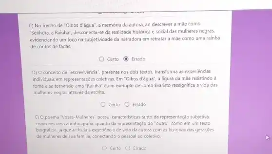 C) No trecho de "Olhos d'água", a memória da autora, ao descrever a mãe como
"Senhora, a Rainha , desconecta-se da realidade histórica e social das mulheres negras,
evidenciando um foco na subjetividade da narradora em retratar a mãe como uma rainha
de contos de fadas.
Certo (1) Errado
D) O conceito de "escrevivência", presente nos dois textos, transforma as experiências
individuais em representações coletivas. Em "Olhos d'águà , a figura da mãe resistindo là
fome e se tornando uma "Rainha" é um exemplo de como Evaristo ressignifica a vida das
mulheres negras através da escrita.
Certo Errado
E) O poema "Vozes-Mulheres possui caracteristicas tanto da representação subjetiva.
como em uma autobiografia quanto da representação do "outro", como em um texto
biográfico, já que articula a experiência de vida da autora com as histórias das gerações
de mulheres de sua familia, conectando o pessoal ao coletivo.
Certo Errado