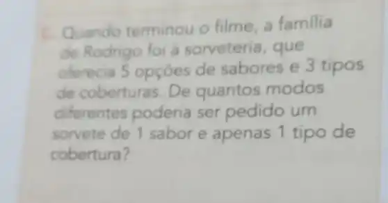 C. Quando terminou o filme a familia
de Rodrig o foi à sorveter ia, que
oferecia 5 opçōes de sabores e 3 tipos
de coberturas . De quanto modos
diferentes poderia ser pedido um
sorvete de 1 sabor e apenas 1 tipo de
cobertura?