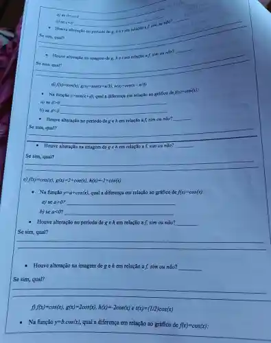 __
c) seclt 0
- Houve alteração no período deg, het em relação af, sim ou não?
__
Se sim, qual?
- Houve alteração na imagem de g, hetem relação a f, sim ou não?
__
__
d) f(x)=sen(x),g(x)=sen(x+pi /3),h(x)=sen(x-pi /3)
- Na função y=sen(x+d) qual a diferença em relação ao gráfico de
f(x)=sen(x)
a) se dgt 0 __
b) se dlt 0 __
- Houve alteração no período degehem relação a f, sim ou não?
__
Se sim, qual?
__
Houve alteração na imagem de g e h em relação a f, sim ou __
Se sim, qual?
__
f(x)=cos(x),g(x)=2+cos(x),h(x)=-2+cos(x)
Na função y=a+cos(x) qual a diferença em relação ao gráfico de f(x)=cos(x)
a) se agt 0 __
b) se alt 0 __
Houve alteração no período de g e h em relação a f, sim ou não? __
Se sim, qual?
__
Houve alteração na imagem dege hem relação a f, sim ou não? __
Se sim, qual?
__
f(x)=cos(x),g(x)=2cos(x),h(x)=-2cos(x)et(x)=(1/2)cos(x)
Na função y=bcdot cos(x) qual a diferença em relação ao gráfico de
f(x)=cos(x)