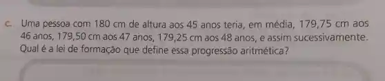 c. Uma pessoa com 180 cm de altura aos 45 anos teria em média, 179,75 cm aos
46 anos, 179 ,50 cm aos 47 anos, 179 ,25 cm aos 48 anos, e assim sucessivamente.
Qual é a lei de formação que define essa progressão aritmética?