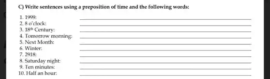 C) Write sentences using a preposition of time and the following words:
1. 1999:
2. 8 o'clock:
3. 18^th Century:
4. Tomorrow morning.
5. Next Month:
6. Winter:
7. 2918:
10. Half an hour:
__
8. Saturday night:
9. Ten minutes: