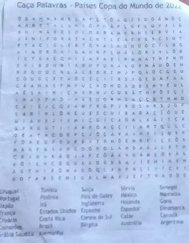 Caça Palavras - Paises Copa do Mundo de 20angle 2
A M E L . A	. sook
A R	a	P H A P c G F L U v x
R H I N	R H S C R v
A C U T c	s c s u r
P I A C 16 l e B	C. I L D G
Ô B
P M N A T N F N O
sv B O H R . I x o O F u R A A G p M Á U O . E H
xooo c	D R [ M J	G E U
A t A O c	C. o A F A a
G A	H X S F N p	M v E U L
ats	( N S R . M I C U B Á T H P O s c
L N A	s A G C B T N M D
x A M F R G F	R S JO
 A B	B A D A c
G I A N x	6 G	C A O R c A A I T
A c c I
v a	s o s R
F O U R . B
E O A
B s x o c	A N D A A	B T M
C R I D u 8. A. O	G A M C o
A. O	h
A G T	A. O
x
u	A B	ti	x	o
Urugual	Tunisia	Sulea	Servia	Senegal
Portugal	Polonia	Pals de Gales Mexico	Marrocos
Japão	trả	Inglaterra	Holanda	Gana
Franca
Estados Unidos Espanha	Equador
Dinamarca
Coreta do Su Catar	Canadh