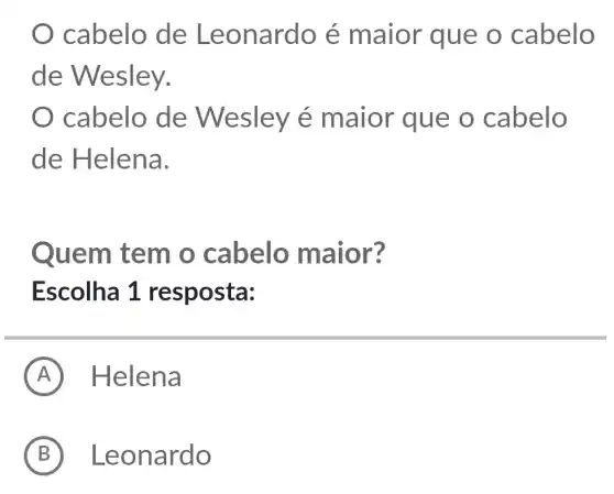 cabelo de Leonardo é maior que o cabelo
de Wesley.
cabelo de Wesley é maior que o cabelo
de Helena.
Quem tem o cabelo maior?
Escolha 1 resposta:
A Helena
B Leonardo