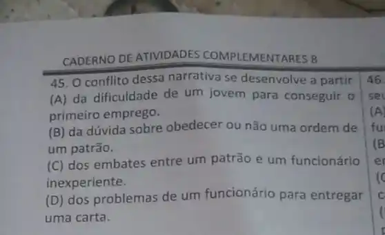 CADERNO DE ATIVIDADES COMPLEMENTARES 8
45. O conflito dessa narrativa se desenvolve a partir
(A) da dificuldade de um jovem para conseguir o
primeiro emprego.
(B) da dúvida sobre obedecer ou não uma ordem de
um patrão.
(C) dos embates entre um patrão e um funcionário
inexperiente.
(D) dos problemas de um funcionário para entregar
uma carta.
46.
set
(A)
fu
(B)
er
c
C
(