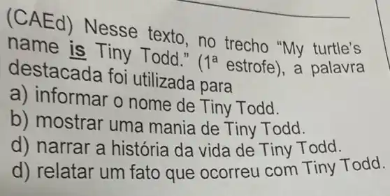 (CAEd) Nesse texto, no trecho "My turtle's
name is Tiny Todd."
1^a estrofe , a palavra
destacada foi utilizada para
a) in formar o nome de Tiny Todd.
b) mostrar um a mania de Tiny T odd.
d) narrar a história da vida de Tiny T odd.
d) relatar um fato que ocorreu com Tiny Todd.