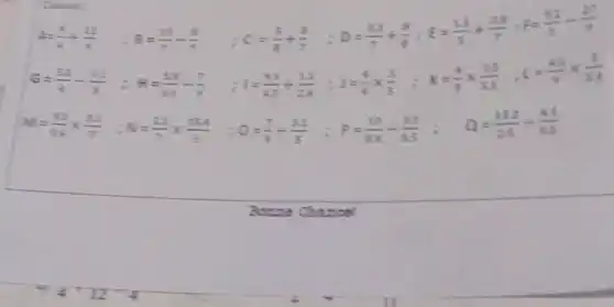 Calade
4=(9)/(4)div (11)/(4) :8=(15)/(7)-(8)/(7)
C=(5)/(8)+(8)/(7) :D=(5.3)/(7)+(8)/(8);E=(2.5)/(3)+(3.8)/(7);F=(0.1)/(3)-(27)/(9)
G=(52)/(4)-(31)/(8) : H=(53)/(63)-(7)/(9)
I=(43)/(43)+(1.3)/(24);J=(4)/(9)times (3)/(5);K=(4)/(9)times (3.5)/(5.2);1=(4.5)/(9)times (3)/(3.4)
M=(2.2)/(54)times (3.3)/(7) :N=(22)/(7)times (15.4)/(5) Q=(7)/(9)div (3.2)/(5) :P=(10)/(84)div (3.1)/(0.5) : Q=(15.2)/(25)div (41)/(45)