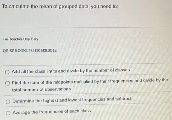 To calculate the mean of grouped data, you need to:
For Teacher Use Only
QR.SP 5.D0K2.439120.M3L.3Q12
Add all the class limits and divide by the number of classes
Find the sum of the midpoints multiplied by their frequencies and divide by the
total number of observations
Determine the highest and lowest frequencies and subtract
Average the frequencies of each class