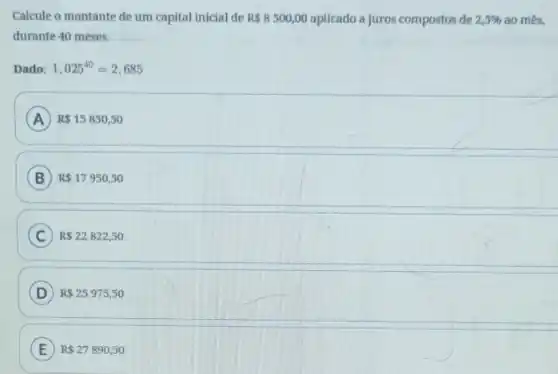 Calcule o montante de um capital inicial de R 8500,00 aplicado a juros compostos de 2,5%  ao més,
durante 40 meses.
Dado: 1,025^40=2,685
A R 15850,50
B R 17950,50
C R 22822,50
D R 25975,50
E R 27890,50