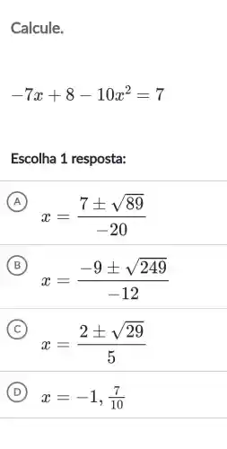 Calcule.
-7x+8-10x^2=7
Escolha 1 resposta:
A
x=(7pm sqrt (89))/(-20)
B
x=(-9pm sqrt (249))/(-12)
C
x=(2pm sqrt (29))/(5)
D
x=-1,(7)/(10)
(D)