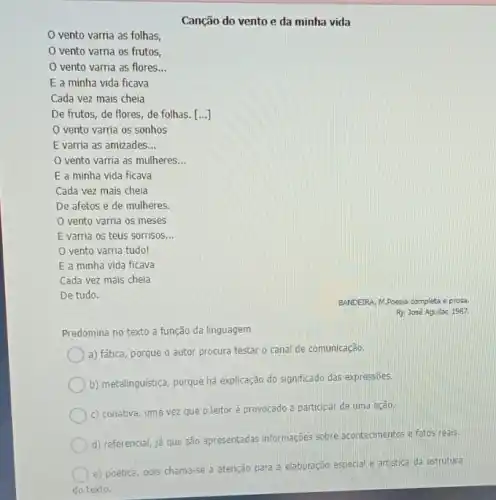 Canção do vento e da minha vida
vento varria as folhas,
vento varria os frutos,
vento varria as flores __
E a minha vida ficava
Cada vez mais cheia
De frutos, de flores de folhas. [ldots ]
vento varria os sonhos
E varria as amizades __
vento varria as mulheres __
E a minha vida ficava
Cada vez mais cheia
De afetos e de mulheres.
vento varria os meses
E varria os teus sorrisos __
vento varria tudo!
E a minha vida ficava
Cada vez mais cheia
De tudo.
Predomina no texto a função da linguagem
a) fática, porque o autor procura testar o canal de comunicação.
b) metalinguistica, porque há explicação do significado das expressōes.
c) conativa, uma vez que o leitoré provocado a participar de uma ação.
d) referencial, já que são apresentadas informações sobre acontecimentos e fatos reals.
e) poética, pois chama-se a atenção para a elaboração especial e artistica da estrutura
do texto.