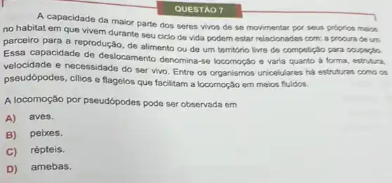 A capacidade da maior parte dos seres vivos de se movimentar por seus proprios meios
no habitat em que vivem durante seu ciclo de vida podem estar relacionadas com: a procura deum
parceiro para a reprodução, de alimento ou de um território livre de competição para coupação.
Essa capacidade de deslocamento denomina-se locomoção e varia quanto a forma, estrutura.
velocidade e necessidade do ser vivo. Entre os organismos unicelulares há estruturas como os
pseudópodes, cilios e flagelos que facilitam a locomoção em meics fluidcs.
A locomoção por pseudópodes pode ser observada em
A) aves.
B) peixes.
C) répteis.
D) amebas.
QUESTÃO 7