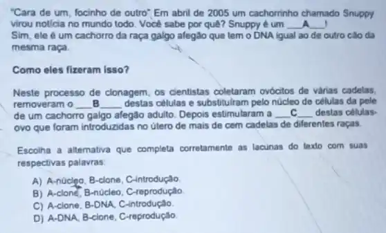 "Cara de um, focinho de outro"Em abril de 2005 um cachorninho chamado Snuppy
virou not/cia no mundo todo. Você sabe por quê? Snuppy é um __ __
Sim, ele é um cachorro da raça galgo afegão que tem o DNA igual ao de outro cão da
mesma raça.
Como eles fizeram isso?
Neste processo de clonagem, os cientistas coletaram ovócitos de várias cadelas,
removeram o __ __ destas células e substitulram pelo núcleo de células da pele
de um cachorro galgo afegão adulto. Depois estimularam a __ c __ destas células-
ovo que foram introduzidas no útero de mais de cem cadelas de diferentes raças.
Escolha a alternativa que completa corretamente as lacunas do texto com suas
respectivas palavras:
A) A-núcleo, B-clone . C-introdução
B) A-clone, B-núcleo . C-reprodução
C) A-clone, B-DNA, C -introdução
D) A-DNA, B-clone , C-reprodução