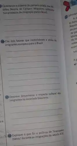 Caracterize o sistema de parceria criada por Ni-
colau Pereira de Campos Vergueiro utilizado
nos processos de imigração para o Brasil.
__
(10) Cite dois fatores que incentivaram a vinda de
imigrantes europeus para o Brasil.
__
(11) Descreve brevemente o impacto cultural dos
imigrantes na brasileira.
__
de
(12) Explique 0 que foi
imigrações do
__