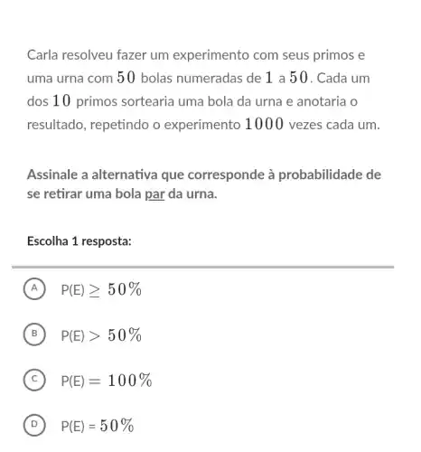 Carla resolveu fazer um experimento com seus primos e
uma urna com 50 bolas numeradas de 1 a 5 0 . Cada um
dos 10 primos sortearia uma bola da urna e anotaria o
resultado, repetindo o experimento 1000 vezes cada um.
Assinale a alternativa que corresponde à probabilidade de
se retirar uma bola par da urna.
Escolha 1 resposta:
A P(E)geqslant 50% 
B P(E)gt 50%  B
C P(E)=100% 
D P(E)=50%  D