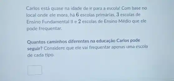 Carlos está quase na idade de ir para a escola! Com base no
local onde ele mora , há 6 escolas primárias 3 escolas de
Ensino Fundamental II e 2 escolas de Ensino Médio que ele
pode frequentar.
Quantos caminhos diferentes na educação Carlos pode
seguir? Considere que ele vai frequentar apenas uma escola
de cada tipo.
square