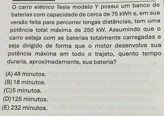 carro elétrico Tesla modelo Y possui um banco de
baterias com capacidade de cerca de 75 kWh e, em sua
versão feita para percorrer longas distâncias, tem uma
potência total máxima de 250 kW. Assumindo que o
carro esteja com as baterias totalmente carregadas e
seja dirigido de forma que o motor desenvolva sua
potência máxima em todo o trajeto , quanto tempo
duraria , aproximadame nte, sua bateria?
(A) 48 minutos.
(B) 18 minutos.
(C)5 minutos.
(D) 125 minutos.
(E) 232 minutos.