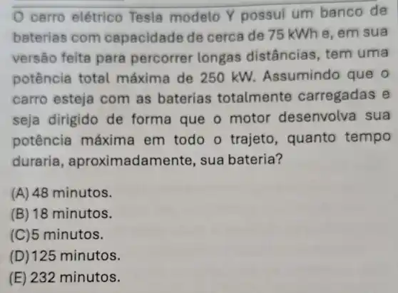 carro elétrico Tesla modelo Y possui um banco de
baterias com capacidade de cerca de 75 kWhe,em sua
versão feita para percorrer longas distâncias , tem uma
potência total máxima de 250 kW.Assumindo que o
carro esteja com as baterias totalmente carregadas e
seja dirigido de forma que o motor desenvolva sua
potência máxima em todo o trajeto , quanto tempo
duraria , aproximadam ente, sua bateria?
(A) 48 minutos.
(B) 18 minutos.
(C)5 minutos.
(D) 125 minutos.
(E) 232 minutos.