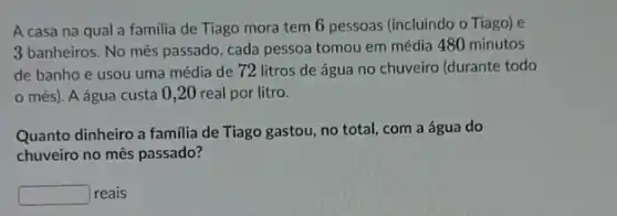 A casa na qual a familia de Tiago mora tem 6 pessoas (incluindo o Tiago) e
3 banheiros. No mês passado cada pessoa tomou em média 480 minutos
de banho e usou uma média de 72 litros de água no chuveiro (durante todo
mês). A água custa 0,20 real por litro.
Quanto dinheiro a familia de Tiago gastou, no total, com a água do
chuveiro no mês passado?
square  reais