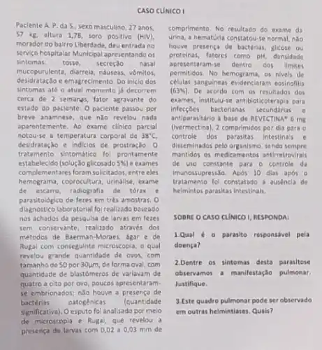 CASO CUNICO I
Paclente A. P. da S, sexo masculino 27 anos.
57 kg. altura 1,78, soro positive (HIV),
morador do bairro Liberdade, deu entrada no
servigo hospitalar Municipal apresentando os
sintomas: tosse, secreção nasal
desidratação e emagrecimento. Do inicio dos
mucopurulenta, darrela, ndueus, vômilos,
sintomas até o atual momento ja decorrem
terca de 2 semanas fator agravante do
estado do paciente. 0 paciente passou por
breve anamnese, que ndo revelou nada
aparentemente. Ao exame clinico parcial
notou-se a temperatura corporal de 38^circ C
desidratação e indicios de prostração. Q
tratomento sintomatico fol prontamente
estabelecido (solução glicosado 5%  e exames
complementares foram solictados, entre eles
hemograma, coprocultura, urinalse, exame
de escarno, radiografia de torax , e
parasitológico de fezes em trés amostras 0
diagnóstico laboratorial fol realizado baseado
nos achados da pesquisa de larvas em feres
sem conservante, realizado atraves dos
métodos de Baerman-Moraes agar e de
Rugal com conseguinte microscopia o qual
revelou grande quantidade de ovos,com
tamanho de 50 por 30um, de forma oval com
quantidade de blastômeros de varlavam de
quatro a olto por ovo, poucos apresentaram-
se embrionados; nǎo houve a presenca de
bactérias patogénicas (quantidade
significativa). O esputo fol analisado por meio
comprimento. No resultado do exame da
urina, a hematuria constatou-se normal, nào
houve presença de bactérias glicose ou
proteinas,fatores tomo pH, densidade
apresentaram-se dentro dos llmites
permilidos. No hemograma, os nivels de
celulas sanguineas evidensiaram eosinollu
(63% ) De acordo com os dos
exames, institutive antibioticoterapla para
infecçōes bacterianas secundárias o
antiparasitério a base de REVECTINA 6 mg
(vermectina), 2 comprimidos pordia para o
controle dos parasitas intestinals e
disseminados pelo organismo, sendo sempre
mantidos os medicamentos antiretrovrals
de uso constante para - controle da
tratamento fol constatado a ausencla de
imunossupress,30. Apos 10 dias após 0
helmintos parasitas Intestinalis.
SOBRE O CASO CUNICO AESPONDA
1.Qual 0 parasito responsável pela
doença?
2.Dentre os sintomas desta parasitose
obvervamos a manifestaçlo pulmonar,
Justifique.
3.Este quadro pulmonar pode ser observado
em outras helmintiases. Quals?