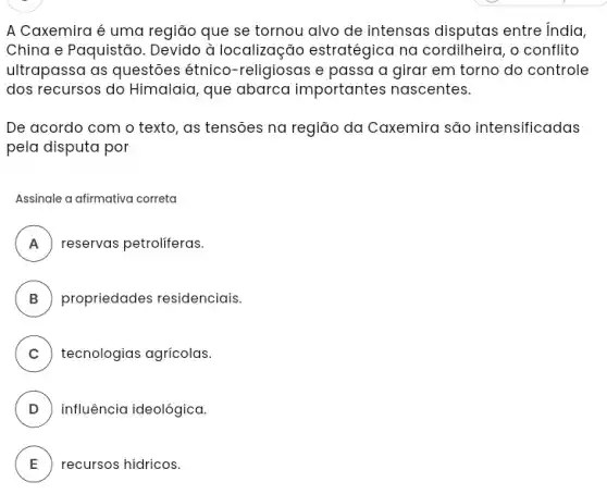 A Caxemira é uma região que se tornou alvo de intensas disputas entre India,
China e Paquistão . Devido à localização estratégica na cordilheira, o conflito
ultrapassa as questôes étnico-religiosas e passa a girar em torno do controle
dos recursos do Himalaia que abarca importantes nascentes.
De acordo com o texto, as tensoes na região da Caxemira são intensificadas
pela disputa por
Assinale a afirmativa correta
A A reservas petroliferas.
B propriedades residenciais.
C tecnologias agricolas. v
D ) influência ideológica.
E recursos hídricos.