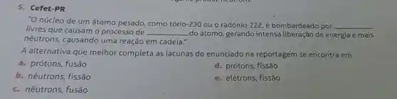 Cefet-PR
"O núcleo de um átomo pesado, como tório-230 ou o radônio-222, é bombardeado por __
livres que causam o processo de __ do átomo, gerando intensa liberação de energia e mais
nêutrons, causando uma reação em cadeia."
A alternativa que melhor completa as lacunas do enunciado na reportagem se encontra em
a. prótons, fusão
d. prótons, fissão
b. nêutrons, fissão
e. elétrons, fissão
c. nêutrons, fusão