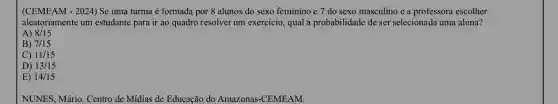 (CEMEAM - 2024) Se uma turma é formada por 8 alunos do sexo feminino e 7 do sexo masculino e a professora escolher
aleatoriamente um estudante para ir ao quadro resolver um exercicio, qual a probabilidade de ser selecionada uma aluna?
A) 8/15
B) 7/15
C) 11/15
D) 13/15
E) 14/15
NUNES, Mário. Centro de Midias de Educação do Amazonas-CEMEAM.